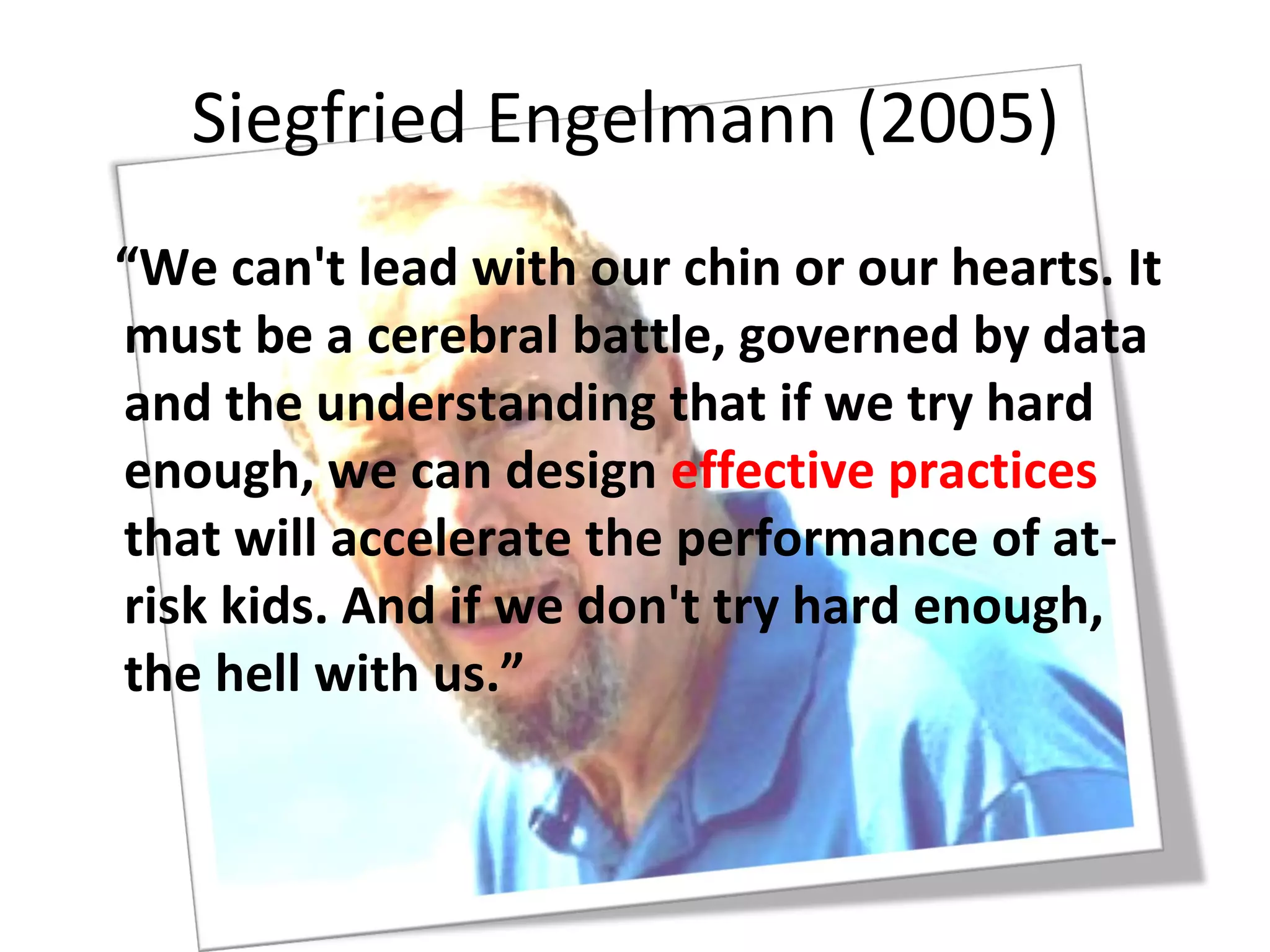 Siegfried Engelmann (2005)
“We can't lead with our chin or our hearts. It
must be a cerebral battle, governed by data
and the understanding that if we try hard
enough, we can design effective practices
that will accelerate the performance of at-
risk kids. And if we don't try hard enough,
the hell with us.”
 