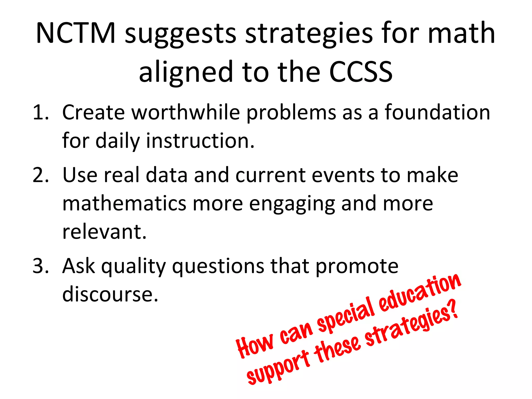 NCTM suggests strategies for math
      aligned to the CCSS
1. Create worthwhile problems as a foundation
   for daily instruction.
2. Use real data and current events to make
   mathematics more engaging and more
   relevant.
3. Ask quality questions that promote
                                             tion
   discourse.                            duca ?
                                    ial e egies
                                spec trat
                             can se s
                       How rt the
                        s uppo
 