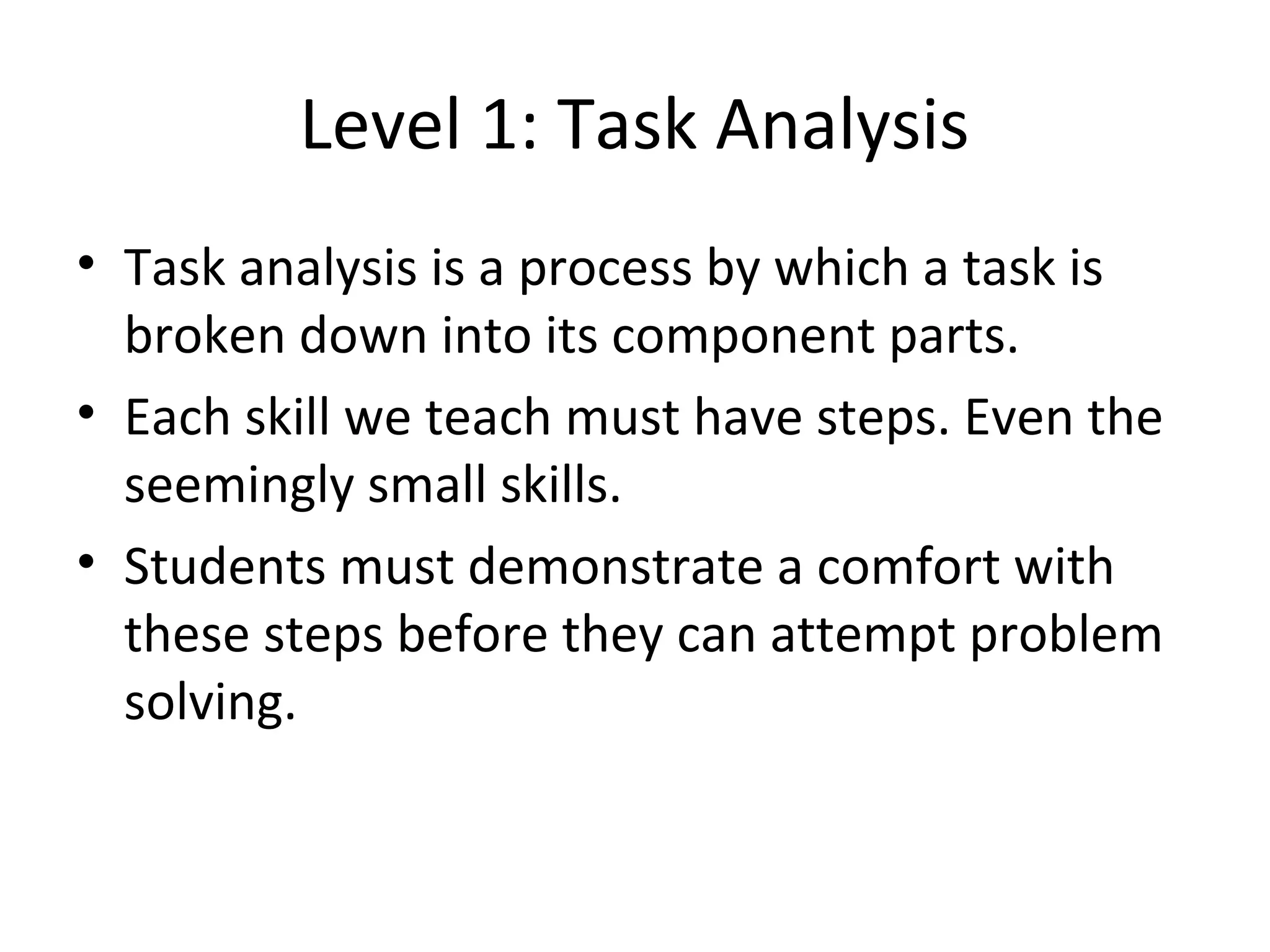 Level 1: Task Analysis
• Task analysis is a process by which a task is
  broken down into its component parts.
• Each skill we teach must have steps. Even the
  seemingly small skills.
• Students must demonstrate a comfort with
  these steps before they can attempt problem
  solving.
 