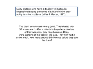 Many students who have a disability in math also
experience reading difficulties that interfere with their
ability to solve problems (Miller & Mercer, 1997).




   The boys’ arrows were nearly gone. They started with
    32 arrows each. After a minute but rapid examination
         of their weapons, they heard a noise. Does
   were standing at the edge of the lake. They now had 3
arrows each. How many arrows did they use before they saw
                          the does?
 