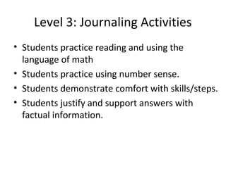 Level 3: Journaling Activities
• Students practice reading and using the
  language of math
• Students practice using number sense.
• Students demonstrate comfort with skills/steps.
• Students justify and support answers with
  factual information.
 