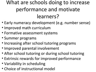 What are schools doing to increase
     performance and motivate
              learners?
• Early numeracy development (e.g. number sense)
• Improved math curriculum
• Formative assessment systems
• Summer programs
• Increasing after school tutoring programs
• Improved parental involvement
• After school tutoring or during school tutoring
• Extrinsic rewards for improved performance
• Variability in scheduling
• Choice of instructional model
 