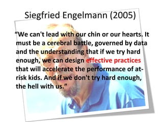 Siegfried Engelmann (2005)
“We can't lead with our chin or our hearts. It
must be a cerebral battle, governed by data
and the understanding that if we try hard
enough, we can design effective practices
that will accelerate the performance of at-
risk kids. And if we don't try hard enough,
the hell with us.”
 
