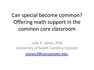 Can special become common?
 Offering math support in the
   common core classroom

          Julie P. Jones, PhD
 University of South Carolina Upstate
      JJones3@uscupstate.edu
 