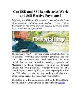 Can SSD and SSI Beneficiaries Work
and Still Receive Payments?
Eligibility for SSD and SSI benefits is decided on the basis
of a medical evaluation and medical record review.
Beneficiaries can work and still receive payments under
SSA’s work incentive programs.

The answer is “yes” – there are special rules that allow you
to continue receiving your monthly payments and still
work. SSA calls these rules “work incentives,” and these
include but are not limited to monthly payments and
Medicare / Medicaid coverage. The rules are different
though for both programs. Whether you are an SSD
beneficiary or covered by SSI, you have to promptly inform
the SSA when you start or stop working and also when
some change occurs that may affect your benefits.
The following information is provided by the United States
Social Security Administration on their official website.

 