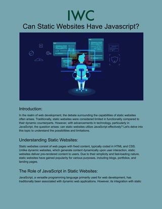 Can Static Websites Have Javascript?
Introduction:
In the realm of web development, the debate surrounding the capabilities of static websites
often arises. Traditionally, static websites were considered limited in functionality compared to
their dynamic counterparts. However, with advancements in technology, particularly in
JavaScript, the question arises: can static websites utilize JavaScript effectively? Let's delve into
this topic to understand the possibilities and limitations.
Understanding Static Websites:
Static websites consist of web pages with fixed content, typically coded in HTML and CSS.
Unlike dynamic websites, which generate content dynamically upon user interaction, static
websites deliver pre-rendered content to users. Due to their simplicity and fast-loading nature,
static websites have gained popularity for various purposes, including blogs, portfolios, and
landing pages.
The Role of JavaScript in Static Websites:
JavaScript, a versatile programming language primarily used for web development, has
traditionally been associated with dynamic web applications. However, its integration with static
 