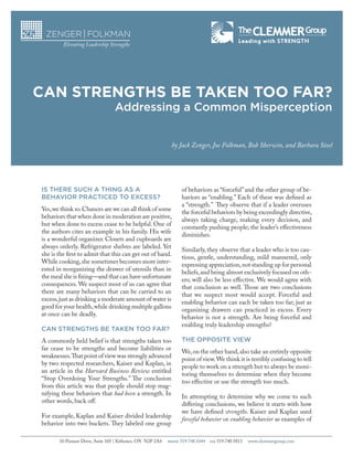 CAN STRENGTHS BE TAKEN TOO FAR?
Addressing a Common Misperception
by Jack Zenger, Joe Folkman, Bob Sherwin, and Barbara Steel

IS THERE SUCH A THING AS A
BEHAVIOR PRACTICED TO EXCESS?
Yes, we think so. Chances are we can all think of some
behaviors that when done in moderation are positive,
but when done to excess cease to be helpful. One of
the authors cites an example in his family. His wife
is a wonderful organizer. Closets and cupboards are
always orderly. Refrigerator shelves are labeled. Yet
she is the first to admit that this can get out of hand.
While cooking, she sometimes becomes more interested in reorganizing the drawer of utensils than in
the meal she is fixing—and that can have unfortunate
consequences. We suspect most of us can agree that
there are many behaviors that can be carried to an
excess, just as drinking a moderate amount of water is
good for your health, while drinking multiple gallons
at once can be deadly.
CAN STRENGTHS BE TAKEN TOO FAR?
A commonly held belief is that strengths taken too
far cease to be strengths and become liabilities or
weaknesses. That point of view was strongly advanced
by two respected researchers, Kaiser and Kaplan, in
an article in the Harvard Business Review entitled
“Stop Overdoing Your Strengths.” The conclusion
from this article was that people should stop magnifying these behaviors that had been a strength. In
other words, back off.
For example, Kaplan and Kaiser divided leadership
behavior into two buckets. They labeled one group
10 Pioneer Drive, Suite 105 | Kithener, ON N2P 2A4

PHONE

of behaviors as “forceful” and the other group of behaviors as “enabling.” Each of these was defined as
a “strength.” They observe that if a leader overuses
the forceful behaviors by being exceedingly directive,
always taking charge, making every decision, and
constantly pushing people; the leader’s effectiveness
diminishes.
Similarly, they observe that a leader who is too cautious, gentle, understanding, mild mannered, only
expressing appreciation, not standing up for personal
beliefs, and being almost exclusively focused on others; will also be less effective. We would agree with
that conclusion as well. Those are two conclusions
that we suspect most would accept. Forceful and
enabling behavior can each be taken too far; just as
organizing drawers can practiced in excess. Every
behavior is not a strength. Are being forceful and
enabling truly leadership strengths?
THE OPPOSITE VIEW
We, on the other hand, also take an entirely opposite
point of view. We think it is terribly confusing to tell
people to work on a strength but to always be monitoring themselves to determine when they become
too effective or use the strength too much.
In attempting to determine why we come to such
differing conclusions, we believe it starts with how
we have defined strengths. Kaiser and Kaplan used
forceful behavior or enabling behavior as examples of
519.748.1044

FAX

519.748.5813

www.clemmergroup.com

 