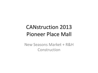 CANstruction 2013
Pioneer Place Mall
New Seasons Market + R&H
Construction
 
