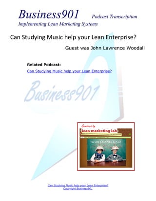 Business901                      Podcast Transcription
  Implementing Lean Marketing Systems

Can Studying Music help your Lean Enterprise?
                             Guest was John Lawrence Woodall


      Related Podcast:
      Can Studying Music help your Lean Enterprise?




                                         Sponsored by




                Can Studying Music help your Lean Enterprise?
                           Copyright Business901
 