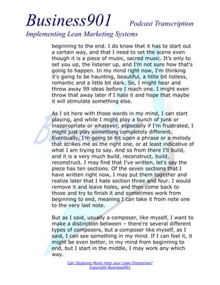 Business901                      Podcast Transcription
Implementing Lean Marketing Systems
        beginning to the end. I do know that it has to start out
        a certain way, and that I need to set the scene even
        though it is a piece of music, sacred music. It’s only to
        set you up, the listener up, and I'm not sure how that's
        going to happen. In my mind right now, I'm thinking
        it's going to be haunting, beautiful, a little bit listless,
        romantic and a little bit dark. So, I might hear and
        throw away 99 ideas before I reach one. I might even
        throw that away later if I hate it and hope that maybe
        it will stimulate something else.

        As I sit here with those words in my mind, I can start
        playing, and while I might play a bunch of junk or
        inappropriate or whatever, especially if I'm frustrated, I
        might just play something completely different.
        Eventually, I'm going to hit upon a phrase or a melody
        that strikes me as the right one, or at least indicative of
        what I am trying to say. And so from there I'll build,
        and it is a very much build, reconstruct, build,
        reconstruct. I may find that I've written, let's say the
        piece has ten sections. Of the seven sections that I
        have written right now, I may put them together and
        realize later that I hate section three and four. I would
        remove it and leave holes, and then come back to
        those and try to finish it and sometimes work from
        beginning to end, meaning I can take it from note one
        to the very last note.

        But as I said, usually a composer, like myself, I want to
        make a distinction between – there're several different
        types of composers, but a composer like myself, as I
        said, I can see something in my mind. If I can feel it, it
        might be even better, in my mind from beginning to
        end, but I start in the middle, I may work any which
        way.
              Can Studying Music help your Lean Enterprise?
                         Copyright Business901
 