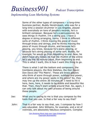 Business901                      Podcast Transcription
Implementing Lean Marketing Systems

        Some of the other types of composers – a long-time
        business partner, Buddy Hendrickson, who was for a
        long time a session drummer in Los Angeles, played
        with everybody on tons of people's records, he’s a
        brilliant composer. Because he's a percussionist, he
        sees things in rhythm. I'm a string guy. I have a
        degree in string arranging, horns. I think in different
        sorts of rhythm. I think moving the piece of music
        through brass and strings, and he thinks moving the
        piece of music through drums, and because he's
        playing, you know, because he's piano playing, or
        because he's string playing of some sort. Buddy, for
        example, he would go from beginning to end. Now, he
        didn't have any notes; he had the rhythm of the entire
        let’s say the 50 minute piece, from beginning to end.
        This is what I want, this is how I want this thing to go.

        There is what I call the bottom end composers, the
        trombone players, the Rick Walshes, the Don Davis’.
        Don Davis did ‘The Matrix’. These are brass players
        who think of score through power, subtlety and power,
        and where are my power spots in the score? So, they
        may line up the entire 30 minutes of. I need to hit it
        here, here, here, it needs to be subtle and beautiful like
        that. Then, they'll start writing around that. So, again, I
        can only talk about my own process of being around
        these people.

Joe:    What you're saying to me is that you compose by the
        tools that you use. Is that a fair way to say that?

John:   That is a fair way to say that, yes. I compose by how I
        was educated. John Williams, for example, and a lot of
        violinists, are absolutely fabulous composers. Complex
              Can Studying Music help your Lean Enterprise?
                         Copyright Business901
 