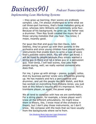 Business901                      Podcast Transcription
Implementing Lean Marketing Systems
        – they grow up learning; their scores are endlessly
        complex. Like, I'm always challenged to write what we
        call three-part harmony, that's three melodies going at
        once, whereas John Williams will commonly write four.
        Because of his background, he grew up; his father was
        a drummer. Then Ray Scott created the music for all
        those varying melodies that you hear. You know; I
        mean, insanely good.

        For guys like that and guys like Don Davis, John
        Debney, they've grown up with their parents in the
        orchestra and since young children have played specific
        instruments that enable them to write a type of score
        that's possible within them. You will often get hired; I
        will be hired by people because they simply wanted a
        string guy in there and not a brass guy or a percussion
        guy. Vice-versa, I will lose scores, lose jobs from
        people saying, well; we really wanted someone who
        does that.

        For me, I grew up with strings – pianos, guitars, cellos.
        And my business partner wrote very differently growing
        up. He has masters and he's a percussionist and
        drummer, and yet the people like Rick Walsh, and Rick
        has worked on everything from Indiana Jones; you just
        look at this fellow’s resume and it's impressive. He's a
        trombone player, so again, the power angle.

        We all tend to compose with how we are comfortable.
        For a string player, for example, a brass player won't
        know all the different articulations. He might know
        them in theory, like, I know most of the orchestra in
        theory, but I don't play those instruments, so I don't
        know. We compose with the tools that we have usually
        from the backgrounds where we’re from.
              Can Studying Music help your Lean Enterprise?
                         Copyright Business901
 