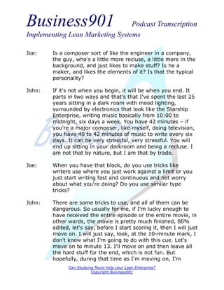 Business901                      Podcast Transcription
Implementing Lean Marketing Systems

Joe:    Is a composer sort of like the engineer in a company,
        the guy, who's a little more recluse, a little more in the
        background, and just likes to make stuff? Is he a
        maker, and likes the elements of it? Is that the typical
        personality?

John:   If it's not when you begin, it will be when you end. It
        parts in two ways and that's that I've spent the last 25
        years sitting in a dark room with mood lighting,
        surrounded by electronics that look like the Starship
        Enterprise, writing music basically from 10:00 to
        midnight, six days a week. You have 42 minutes – if
        you're a major composer, like myself, doing television,
        you have 40 to 42 minutes of music to write every six
        days. It can be very stressful, very stressful. You will
        end up sitting in your darkroom and being a recluse. I
        am not that by nature, but I am that by trade.

Joe:    When you have that block, do you use tricks like
        writers use where you just work against a limit or you
        just start writing fast and continuous and not worry
        about what you're doing? Do you use similar type
        tricks?

John:   There are some tricks to use, and all of them can be
        dangerous. So usually for me, if I'm lucky enough to
        have received the entire episode or the entire movie, in
        other words, the movie is pretty much finished, 80%
        edited, let's say, before I start scoring it, then I will just
        move on. I will just say, look, at the 10-minute mark, I
        don't know what I'm going to do with this cue. Let's
        move on to minute 13. I'll move on and then leave all
        the hard stuff for the end, which is not fun. But
        hopefully, during that time as I'm moving on, I'm
              Can Studying Music help your Lean Enterprise?
                         Copyright Business901
 