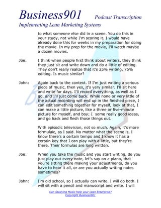 Business901                      Podcast Transcription
Implementing Lean Marketing Systems
        to what someone else did in a scene. You do this in
        your study, not while I'm scoring it. I would have
        already done this for weeks in my preparation for doing
        the movie. In my prep for the movie, I'll watch maybe
        a dozen movies.

Joe:    I think when people first think about writers, they think
        they just sit and write down and do a little of editing.
        They don't really realize that it's 25% writing, 75%
        editing. Is music similar?

John:   Again back to the context. If I'm just writing a serious
        piece of music, then yes, it's very similar. I'll sit here
        and write for days. I'll record everything, as well as I
        go, and I'll just come back. While none or very little of
        the actual recording will end up in the finished piece, I
        can edit something together for myself, look at that, I
        can make a little picture, like a three or five-minute
        picture for myself, and boy; I some really good ideas,
        and go back and flesh those things out.

        With episodic television, not so much. Again, it’s more
        formulaic, as I said. No matter what the scene is, I
        know there's a certain tempo and I know it has a
        certain key that I can play with a little, but they’re
        there. Their formulas are long written.

Joe:    When you take the music and you start writing, do you
        just play out every note, let's say on a piano, that
        you're sitting there making your adjustments, do you
        have to hear it all, or are you actually writing notes
        sometimes?

John:   I'm old school, so I actually can write. I will do both. I
        will sit with a pencil and manuscript and write. I will
              Can Studying Music help your Lean Enterprise?
                         Copyright Business901
 