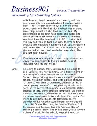 Business901                      Podcast Transcription
Implementing Lean Marketing Systems
        write from my head because I can hear it, and I've
        been doing this long enough where I can just write a
        piece. Then, I'll play it and maybe I'll make some
        adjustments to it like that. But the best way of doing
        something, actually, I shouldn't say the best. My
        preference is to sit down with pencil and paper and
        sketch an entire act down. So an entire 13 minutes.
        You don't have the time to do it in 2D to just write it
        this way and then go back and edit. There's no time
        because you inevitably have to do it all. Just rerecord it
        and there's the time. It’s all real time. If you've got a
        six-day budget, you can't waste two days doing that.
        You just don't have it.

Joe:    If someone wants to get into composing, what advice
        would you give them? Is there a certain type of
        individual who fits that mode?

John:   I'm going to answer that question, but I'm going to
        back up just a bit. As you know, I'm a board member
        of a non-profit called Composers and Schools in
        Concert. We provide grants for composers to go into a
        school, into a high school, and write a piece of music
        for their school band or orchestra, classical or jazz or
        contemporary. We don't do songwriting at this point
        because the accreditation process just basically states
        classical or jazz. So we provide composers, we go into
        a school, we write a piece of music for the school and
        the school band plays it. We videotape that, and we're
        trying to get those things into television. We’ve
        provided what's called a score library. We’ve created
        this – Lisa Oman, the chair, the head of the board of
        Composers and Schools, had this fabulous idea of
        creating a score library, and that is after you've written
        a piece of music for the school, we post the actual
              Can Studying Music help your Lean Enterprise?
                         Copyright Business901
 