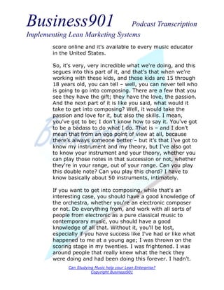 Business901                      Podcast Transcription
Implementing Lean Marketing Systems
        score online and it's available to every music educator
        in the United States.

        So, it's very, very incredible what we're doing, and this
        segues into this part of it, and that’s that when we're
        working with these kids, and these kids are 15 through
        18 years old, you can tell – well, you can never tell who
        is going to go into composing. There are a few that you
        see they have the gift; they have the love, the passion.
        And the next part of it is like you said, what would it
        take to get into composing? Well, it would take the
        passion and love for it, but also the skills. I mean,
        you've got to be; I don’t know how to say it. You've got
        to be a badass to do what I do. That is – and I don't
        mean that from an ego point of view at all, because
        there’s always someone better – but it’s that I've got to
        know my instrument and my theory, but I've also got
        to know your instrument and your theory, whether you
        can play those notes in that succession or not, whether
        they're in your range, out of your range. Can you play
        this double note? Can you play this chord? I have to
        know basically about 50 instruments, intimately.

        If you want to get into composing, while that's an
        interesting case, you should have a good knowledge of
        the orchestra, whether you're an electronic composer
        or not. Do everything from, and work with all sorts of
        people from electronic as a pure classical music to
        contemporary music, you should have a good
        knowledge of all that. Without it, you'll be lost,
        especially if you have success like I've had or like what
        happened to me at a young age; I was thrown on the
        scoring stage in my twenties. I was frightened. I was
        around people that really knew what the heck they
        were doing and had been doing this forever. I hadn't.
              Can Studying Music help your Lean Enterprise?
                         Copyright Business901
 