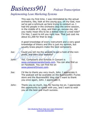 Business901                      Podcast Transcription
Implementing Lean Marketing Systems
        This was my first time. I was intimidated by the actual
        orchestra, like, look at this young guy, oh my God, now
        we’ve got a schmuck up here trying to conduct us. I
        had the people in the orchestra stop the entire session,
        in the middle of it, stop, and then go, excuse me, did
        you really mean this to be a dotted note or a tied note?
        I’m like; I want to kill you right now. That just cost me
        about $1,200 for that to stop.

        A good knowledge of every instrument and a very good
        knowledge of theory and this is just my opinion, but
        usually brass players make the best composers.

Joe:    Could you tell me the website to get a hold of the non-
        profit, and then your website?

John:   Yes. Composers and Schools in Concert is
        www.composersandschools.com. You can also find us
        on Facebook. You can find me on
        www.powerof2music.com.

Joe:    I'd like to thank you very much, John. I appreciate it.
        The podcast will be available on the Business901 iTunes
        store and the Business901 blog site. I want to thank
        you once again, John. I appreciate it.

John:   Thank you so much, Joe, for having me on. I appreciate
        the opportunity to speak with you, and I want to wish
        you all the best and much success.




              Can Studying Music help your Lean Enterprise?
                         Copyright Business901
 