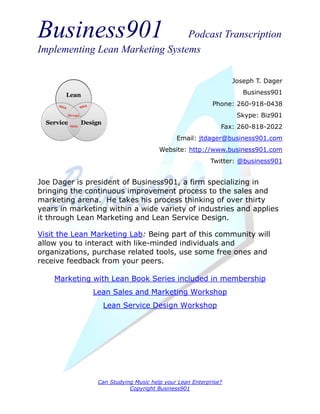 Business901                      Podcast Transcription
Implementing Lean Marketing Systems

                                                                Joseph T. Dager
                                                                   Business901
                                                         Phone: 260-918-0438
                                                                 Skype: Biz901
                                                            Fax: 260-818-2022
                                            Email: jtdager@business901.com
                                      Website: http://www.business901.com
                                                        Twitter: @business901


Joe Dager is president of Business901, a firm specializing in
bringing the continuous improvement process to the sales and
marketing arena. He takes his process thinking of over thirty
years in marketing within a wide variety of industries and applies
it through Lean Marketing and Lean Service Design.

Visit the Lean Marketing Lab: Being part of this community will
allow you to interact with like-minded individuals and
organizations, purchase related tools, use some free ones and
receive feedback from your peers.

    Marketing with Lean Book Series included in membership
               Lean Sales and Marketing Workshop
                 Lean Service Design Workshop




                Can Studying Music help your Lean Enterprise?
                           Copyright Business901
 