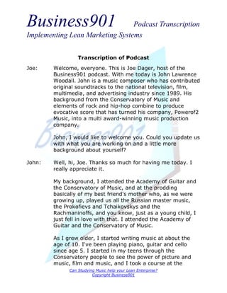Business901                      Podcast Transcription
Implementing Lean Marketing Systems


                  Transcription of Podcast
Joe:    Welcome, everyone. This is Joe Dager, host of the
        Business901 podcast. With me today is John Lawrence
        Woodall. John is a music composer who has contributed
        original soundtracks to the national television, film,
        multimedia, and advertising industry since 1989. His
        background from the Conservatory of Music and
        elements of rock and hip-hop combine to produce
        evocative score that has turned his company, Powerof2
        Music, into a multi award-winning music production
        company.

        John, I would like to welcome you. Could you update us
        with what you are working on and a little more
        background about yourself?

John:   Well, hi, Joe. Thanks so much for having me today. I
        really appreciate it.

        My background, I attended the Academy of Guitar and
        the Conservatory of Music, and at the prodding
        basically of my best friend's mother who, as we were
        growing up, played us all the Russian master music,
        the Prokofievs and Tchaikovskys and the
        Rachmaninoffs, and you know, just as a young child, I
        just fell in love with that. I attended the Academy of
        Guitar and the Conservatory of Music.

        As I grew older, I started writing music at about the
        age of 10. I've been playing piano, guitar and cello
        since age 5. I started in my teens through the
        Conservatory people to see the power of picture and
        music, film and music, and I took a course at the
              Can Studying Music help your Lean Enterprise?
                         Copyright Business901
 