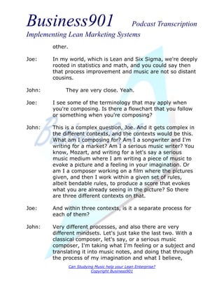 Business901                      Podcast Transcription
Implementing Lean Marketing Systems
        other.

Joe:    In my world, which is Lean and Six Sigma, we're deeply
        rooted in statistics and math, and you could say then
        that process improvement and music are not so distant
        cousins.

John:        They are very close. Yeah.

Joe:    I see some of the terminology that may apply when
        you're composing. Is there a flowchart that you follow
        or something when you're composing?

John:   This is a complex question, Joe. And it gets complex in
        the different contexts, and the contexts would be this.
        What am I composing for? Am I a songwriter and I'm
        writing for a market? Am I a serious music writer? You
        know, Mozart, and writing for a let's say a serious
        music medium where I am writing a piece of music to
        evoke a picture and a feeling in your imagination. Or
        am I a composer working on a film where the pictures
        given, and then I work within a given set of rules,
        albeit bendable rules, to produce a score that evokes
        what you are already seeing in the picture? So there
        are three different contexts on that.

Joe:    And within three contexts, is it a separate process for
        each of them?

John:   Very different processes, and also there are very
        different mindsets. Let's just take the last two. With a
        classical composer, let's say, or a serious music
        composer, I'm taking what I'm feeling or a subject and
        translating it into music notes, and doing that through
        the process of my imagination and what I believe,
                 Can Studying Music help your Lean Enterprise?
                            Copyright Business901
 