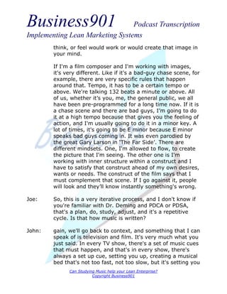 Business901                      Podcast Transcription
Implementing Lean Marketing Systems
        think, or feel would work or would create that image in
        your mind.

        If I'm a film composer and I'm working with images,
        it's very different. Like if it's a bad-guy chase scene, for
        example, there are very specific rules that happen
        around that. Tempo, it has to be a certain tempo or
        above. We're talking 132 beats a minute or above. All
        of us, whether it’s you, me, the general public, we all
        have been pre-programmed for a long time now. If it is
        a chase scene and there are bad guys, I’m going to do
        it at a high tempo because that gives you the feeling of
        action, and I'm usually going to do it in a minor key. A
        lot of times, it's going to be E minor because E minor
        speaks bad guys coming in. It was even parodied by
        the great Gary Larson in ‘The Far Side’. There are
        different mindsets. One, I'm allowed to flow, to create
        the picture that I'm seeing. The other one is I'm
        working with inner structure within a construct and I
        have to satisfy that construct ahead of my own desires,
        wants or needs. The construct of the film says that I
        must complement that scene. If I go against it, people
        will look and they’ll know instantly something's wrong.

Joe:    So, this is a very iterative process, and I don't know if
        you're familiar with Dr. Deming and PDCA or PDSA,
        that's a plan, do, study, adjust, and it's a repetitive
        cycle. Is that how music is written?

John:   gain, we'll go back to context, and something that I can
        speak of is television and film. It's very much what you
        just said. In every TV show, there's a set of music cues
        that must happen, and that's in every show, there's
        always a set up cue, setting you up, creating a musical
        bed that's not too fast, not too slow, but it's setting you
              Can Studying Music help your Lean Enterprise?
                         Copyright Business901
 