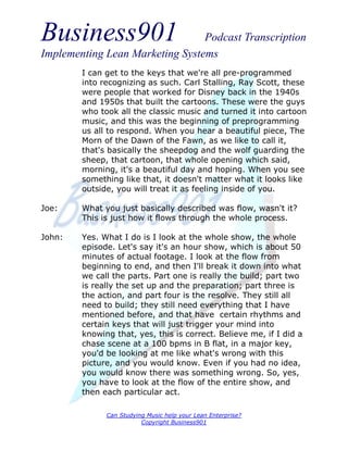 Business901                      Podcast Transcription
Implementing Lean Marketing Systems
        I can get to the keys that we're all pre-programmed
        into recognizing as such. Carl Stalling, Ray Scott, these
        were people that worked for Disney back in the 1940s
        and 1950s that built the cartoons. These were the guys
        who took all the classic music and turned it into cartoon
        music, and this was the beginning of preprogramming
        us all to respond. When you hear a beautiful piece, The
        Morn of the Dawn of the Fawn, as we like to call it,
        that's basically the sheepdog and the wolf guarding the
        sheep, that cartoon, that whole opening which said,
        morning, it's a beautiful day and hoping. When you see
        something like that, it doesn't matter what it looks like
        outside, you will treat it as feeling inside of you.

Joe:    What you just basically described was flow, wasn't it?
        This is just how it flows through the whole process.

John:   Yes. What I do is I look at the whole show, the whole
        episode. Let's say it's an hour show, which is about 50
        minutes of actual footage. I look at the flow from
        beginning to end, and then I'll break it down into what
        we call the parts. Part one is really the build; part two
        is really the set up and the preparation; part three is
        the action, and part four is the resolve. They still all
        need to build; they still need everything that I have
        mentioned before, and that have certain rhythms and
        certain keys that will just trigger your mind into
        knowing that, yes, this is correct. Believe me, if I did a
        chase scene at a 100 bpms in B flat, in a major key,
        you'd be looking at me like what's wrong with this
        picture, and you would know. Even if you had no idea,
        you would know there was something wrong. So, yes,
        you have to look at the flow of the entire show, and
        then each particular act.

              Can Studying Music help your Lean Enterprise?
                         Copyright Business901
 