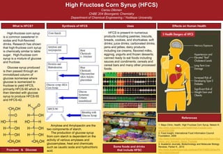 High Fructose Corn Syrup (HFCS)
Cansu Dikmen
ChBE 204 Bioorganic Chemistry
Department of Chemical Engineering / Yeditepe University
What is HFCS?
References
Synthesis of HFCS Uses Effects on Human Health
High-fructose corn syrup
is a common sweetener in
sodas and fruit-flavored
drinks. Research has shown
that high-fructose corn syrup
is chemically similar to table
sugar. High-fructose corn
syrup is a mixture of glucose
and fructose.
Glucose syrup produced
is then passed through an
immobilized column of
glucose isomerase where
glucose is isomerized to
fructose to yield HFCS,
primarily HFCS-90 which is
then blended with glucose
syrup to produce HFCS-55
and HFCS-42.
Fructose & Glucose
Some foods and drinks
that include HFSC
HFCS is present in numerous
products including pastries; biscuits,
breads, cookies, and shortcakes; soft
drinks; juice drinks; carbonated drinks;
jams and jellies; dairy products
including ice creams, flavored milks,
eggnog, yogurts and frozen desserts;
canned ready to eat foods including
sauces and condiments; cereals and
cereal bars and many other processed
foods.
1. Mayo Clinic, Health, High Fructose Corn Syrup, Nelson K.
http://www.mayoclinic.com/health/high-fructose-corn-
syrup/AN01588
2. Food Insight, International Food Information Council
Foundation, 2009
http://www.foodinsight.org/Resources/Detail.aspx?topic=Que
stions_and_Answers_About_Fructose
3. Academic Journals, Biotechnology and Molecular Biology
Reviews, Parker K., 2010
http://www.academicjournals.org/bmbr/PDF/Pdf2010/Dec/Pa
rker%20et%20al.pdf
Amylose and Amylopectin are the
two components of starch.
The production of glucose syrup
from corn starch is dependent on the
activity of various amylases and
glucoamylase, heat and chemicals
such as caustic soda and hydrochloric
acid.
 