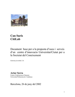 Can Suris
CitiLab


Document base per a la proposta d’usos i serveis
d’un centre d’innovacio Universitat/Ciutat per a
la Societat del Coneixement
Esborrany de treball. 2.0.




Artur Serra
Centre d’Aplicacions d’Internet.
Universitat Politecnica de Catalunya




Barcelona, 26 de juny del 2002


                                               1
 