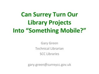 Can Surrey Turn Our
      Library Projects
Into “Something Mobile?”
            Gary Green
        Technical Librarian
           SCC Libraries

    gary.green@surreycc.gov.uk
 