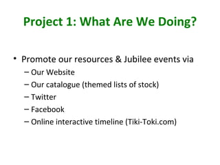 Project 1: What Are We Doing?

• Promote our resources & Jubilee events via
  – Our Website
  – Our catalogue (themed list...