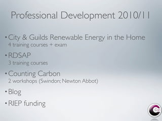 Professional Development 2010/11

• City   & Guilds Renewable Energy in the Home
 4 training courses + exam
• RDSAP
 3 training courses
• Counting    Carbon
 2 workshops (Swindon; Newton Abbot)
• Blog
• RIEP   funding
 