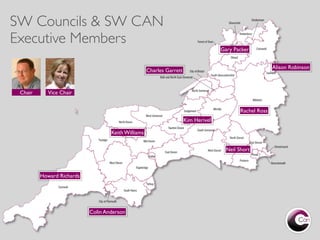 SW Councils & SW CAN
Executive Members
                                                                                    Gary Packer


                                                                                                          Alison Robinson
                                                    Charles Garrett


 Chair      Vice Chair


                                                                                            Rachel Ross
                                                                      Kim Herivel

                                   Keith Williams


                                                                                      Neil Short



         Howard Richards




                           Colin Anderson
 