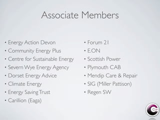Associate Members

• Energy Action Devon             • Forum 21
• Community Energy Plus           • E.ON
• Centre for Sustainable Energy   • Scottish Power
• Severn Wye Energy Agency        • Plymouth CAB
• Dorset Energy Advice            • Mendip Care & Repair
• Climate Energy                  • SIG (Miller Pattison)
• Energy Saving Trust             • Regen SW
• Carillion (Eaga)
 