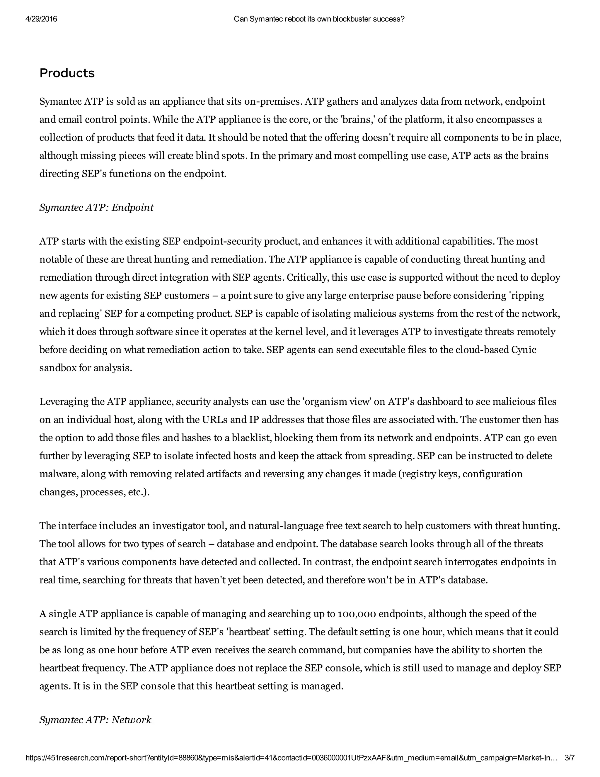 4/29/2016 Can Symantec reboot its own blockbuster success?
https://451research.com/report­short?entityId=88860&type=mis&alertid=41&contactid=0036000001UtPzxAAF&utm_medium=email&utm_campaign=Market­In… 3/7
Product
Symantec ATP is sold as an appliance that sits on­premises. ATP gathers and analyzes data from network, endpoint
and email control points. While the ATP appliance is the core, or the 'brains,' of the platform, it also encompasses a
collection of products that feed it data. It should be noted that the offering doesn't require all components to be in place,
although missing pieces will create blind spots. In the primary and most compelling use case, ATP acts as the brains
directing SEP's functions on the endpoint.
Symantec ATP: Endpoint
ATP starts with the existing SEP endpoint­security product, and enhances it with additional capabilities. The most
notable of these are threat hunting and remediation. The ATP appliance is capable of conducting threat hunting and
remediation through direct integration with SEP agents. Critically, this use case is supported without the need to deploy
new agents for existing SEP customers – a point sure to give any large enterprise pause before considering 'ripping
and replacing' SEP for a competing product. SEP is capable of isolating malicious systems from the rest of the network,
which it does through software since it operates at the kernel level, and it leverages ATP to investigate threats remotely
before deciding on what remediation action to take. SEP agents can send executable files to the cloud­based Cynic
sandbox for analysis.
Leveraging the ATP appliance, security analysts can use the 'organism view' on ATP's dashboard to see malicious files
on an individual host, along with the URLs and IP addresses that those files are associated with. The customer then has
the option to add those files and hashes to a blacklist, blocking them from its network and endpoints. ATP can go even
further by leveraging SEP to isolate infected hosts and keep the attack from spreading. SEP can be instructed to delete
malware, along with removing related artifacts and reversing any changes it made (registry keys, configuration
changes, processes, etc.).
The interface includes an investigator tool, and natural­language free text search to help customers with threat hunting.
The tool allows for two types of search – database and endpoint. The database search looks through all of the threats
that ATP's various components have detected and collected. In contrast, the endpoint search interrogates endpoints in
real time, searching for threats that haven't yet been detected, and therefore won't be in ATP's database.
A single ATP appliance is capable of managing and searching up to 100,000 endpoints, although the speed of the
search is limited by the frequency of SEP's 'heartbeat' setting. The default setting is one hour, which means that it could
be as long as one hour before ATP even receives the search command, but companies have the ability to shorten the
heartbeat frequency. The ATP appliance does not replace the SEP console, which is still used to manage and deploy SEP
agents. It is in the SEP console that this heartbeat setting is managed.
Symantec ATP: Network
 