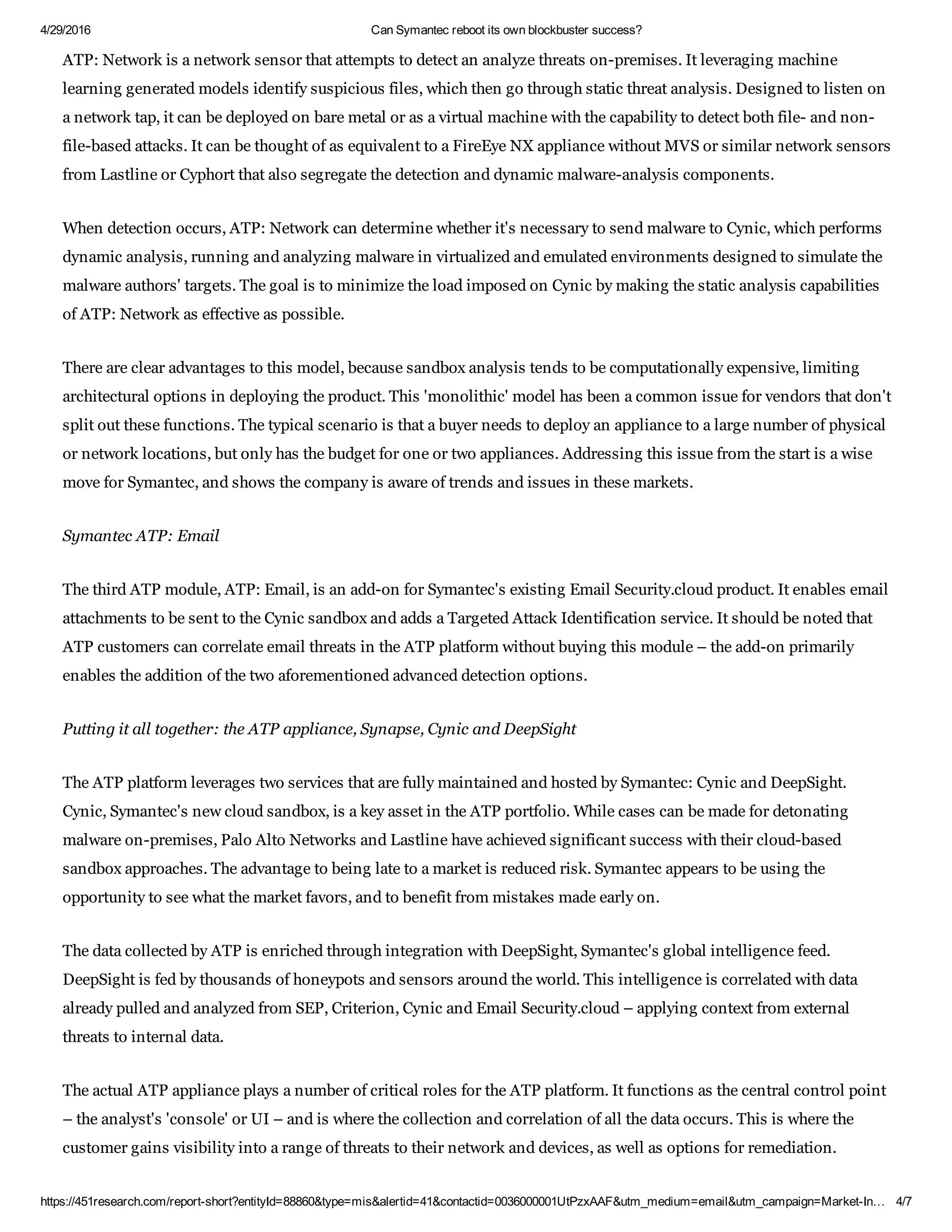 4/29/2016 Can Symantec reboot its own blockbuster success?
https://451research.com/report­short?entityId=88860&type=mis&alertid=41&contactid=0036000001UtPzxAAF&utm_medium=email&utm_campaign=Market­In… 4/7
ATP: Network is a network sensor that attempts to detect an analyze threats on­premises. It leveraging machine
learning generated models identify suspicious files, which then go through static threat analysis. Designed to listen on
a network tap, it can be deployed on bare metal or as a virtual machine with the capability to detect both file­ and non­
file­based attacks. It can be thought of as equivalent to a FireEye NX appliance without MVS or similar network sensors
from Lastline or Cyphort that also segregate the detection and dynamic malware­analysis components.
When detection occurs, ATP: Network can determine whether it's necessary to send malware to Cynic, which performs
dynamic analysis, running and analyzing malware in virtualized and emulated environments designed to simulate the
malware authors' targets. The goal is to minimize the load imposed on Cynic by making the static analysis capabilities
of ATP: Network as effective as possible.
There are clear advantages to this model, because sandbox analysis tends to be computationally expensive, limiting
architectural options in deploying the product. This 'monolithic' model has been a common issue for vendors that don't
split out these functions. The typical scenario is that a buyer needs to deploy an appliance to a large number of physical
or network locations, but only has the budget for one or two appliances. Addressing this issue from the start is a wise
move for Symantec, and shows the company is aware of trends and issues in these markets.
Symantec ATP: Email
The third ATP module, ATP: Email, is an add­on for Symantec's existing Email Security.cloud product. It enables email
attachments to be sent to the Cynic sandbox and adds a Targeted Attack Identification service. It should be noted that
ATP customers can correlate email threats in the ATP platform without buying this module – the add­on primarily
enables the addition of the two aforementioned advanced detection options.
Putting it all together: the ATP appliance, Synapse, Cynic and DeepSight
The ATP platform leverages two services that are fully maintained and hosted by Symantec: Cynic and DeepSight.
Cynic, Symantec's new cloud sandbox, is a key asset in the ATP portfolio. While cases can be made for detonating
malware on­premises, Palo Alto Networks and Lastline have achieved significant success with their cloud­based
sandbox approaches. The advantage to being late to a market is reduced risk. Symantec appears to be using the
opportunity to see what the market favors, and to benefit from mistakes made early on.
The data collected by ATP is enriched through integration with DeepSight, Symantec's global intelligence feed.
DeepSight is fed by thousands of honeypots and sensors around the world. This intelligence is correlated with data
already pulled and analyzed from SEP, Criterion, Cynic and Email Security.cloud – applying context from external
threats to internal data.
The actual ATP appliance plays a number of critical roles for the ATP platform. It functions as the central control point
– the analyst's 'console' or UI – and is where the collection and correlation of all the data occurs. This is where the
customer gains visibility into a range of threats to their network and devices, as well as options for remediation.
 