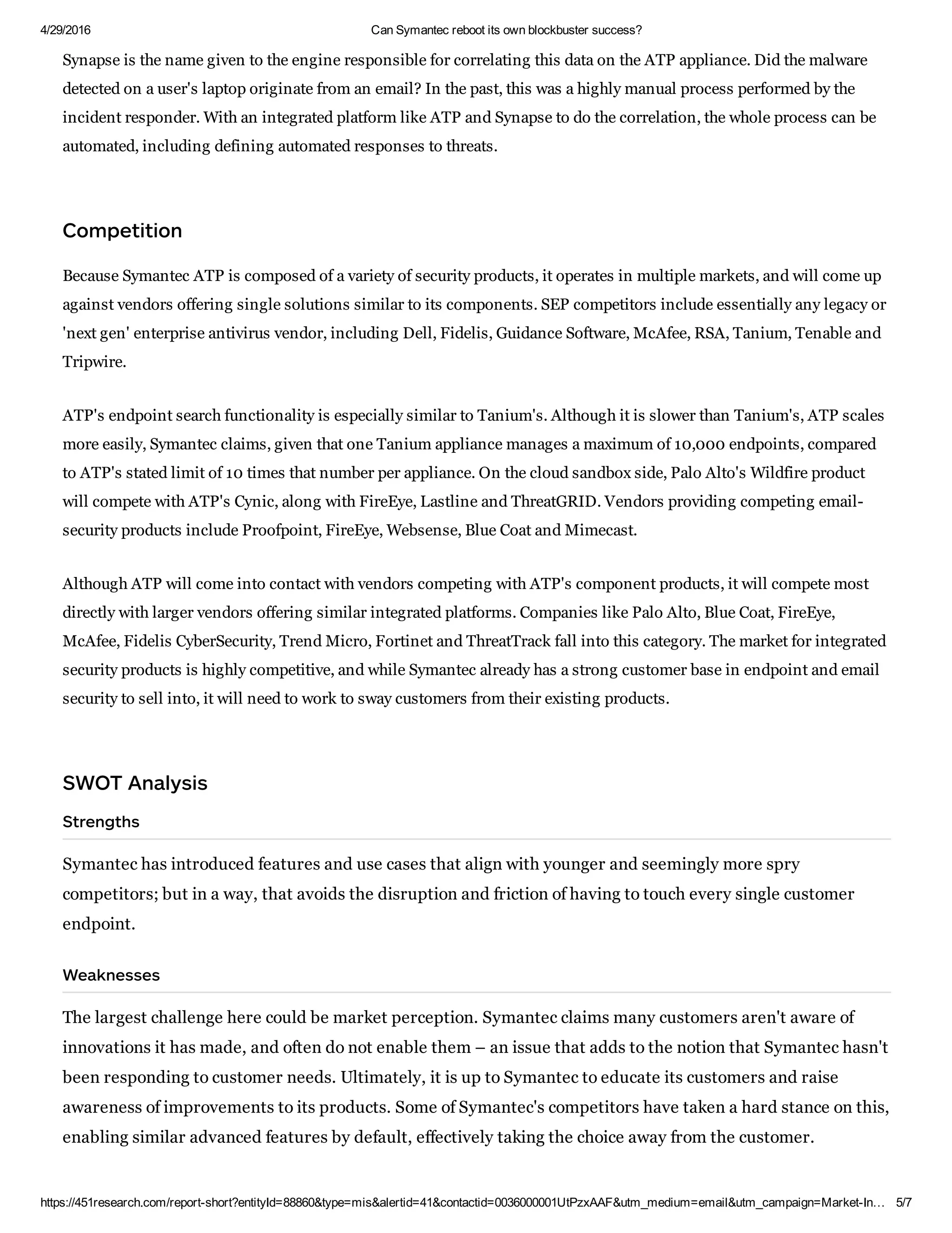 4/29/2016 Can Symantec reboot its own blockbuster success?
https://451research.com/report­short?entityId=88860&type=mis&alertid=41&contactid=0036000001UtPzxAAF&utm_medium=email&utm_campaign=Market­In… 5/7
Synapse is the name given to the engine responsible for correlating this data on the ATP appliance. Did the malware
detected on a user's laptop originate from an email? In the past, this was a highly manual process performed by the
incident responder. With an integrated platform like ATP and Synapse to do the correlation, the whole process can be
automated, including defining automated responses to threats.
Competition
Because Symantec ATP is composed of a variety of security products, it operates in multiple markets, and will come up
against vendors offering single solutions similar to its components. SEP competitors include essentially any legacy or
'next gen' enterprise antivirus vendor, including Dell, Fidelis, Guidance Software, McAfee, RSA, Tanium, Tenable and
Tripwire.
ATP's endpoint search functionality is especially similar to Tanium's. Although it is slower than Tanium's, ATP scales
more easily, Symantec claims, given that one Tanium appliance manages a maximum of 10,000 endpoints, compared
to ATP's stated limit of 10 times that number per appliance. On the cloud sandbox side, Palo Alto's Wildfire product
will compete with ATP's Cynic, along with FireEye, Lastline and ThreatGRID. Vendors providing competing email­
security products include Proofpoint, FireEye, Websense, Blue Coat and Mimecast.
Although ATP will come into contact with vendors competing with ATP's component products, it will compete most
directly with larger vendors offering similar integrated platforms. Companies like Palo Alto, Blue Coat, FireEye,
McAfee, Fidelis CyberSecurity, Trend Micro, Fortinet and ThreatTrack fall into this category. The market for integrated
security products is highly competitive, and while Symantec already has a strong customer base in endpoint and email
security to sell into, it will need to work to sway customers from their existing products.
WOT Anal i
trength
Symantec has introduced features and use cases that align with younger and seemingly more spry
competitors; but in a way, that avoids the disruption and friction of having to touch every single customer
endpoint.
Weakne e
The largest challenge here could be market perception. Symantec claims many customers aren't aware of
innovations it has made, and often do not enable them – an issue that adds to the notion that Symantec hasn't
been responding to customer needs. Ultimately, it is up to Symantec to educate its customers and raise
awareness of improvements to its products. Some of Symantec's competitors have taken a hard stance on this,
enabling similar advanced features by default, effectively taking the choice away from the customer.
Opportunitie
 