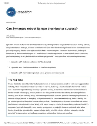 4/29/2016 Can Symantec reboot its own blockbuster success?
https://451research.com/report­short?entityId=88860&type=mis&alertid=41&contactid=0036000001UtPzxAAF&utm_medium=email&utm_campaign=Market­In… 1/7
IMPACT R PORT
Can  mantec re oot it  own  lock u ter  ucce ?
APRIL 28 2016
Y ADRIAN  ANA RIA, PATRICK DALY (/ IOGRAPHY? ID=912)
Symantec released its Advanced Threat Prevention (ATP) offering last fall. The product builds on its existing network,
endpoint and email offerings, and aims to offer a holistic view of the threats a company faces across those three control
points by analyzing data fed to the appliance from ATP's component parts. Threats are then viewable, and may be
remediated by the customer through ATP's user interface. The offering consists of three modules, which clients can
purchase separately or as a platform and can all leverage Symantec's new Cynic cloud malware analysis sandbox:
Symantec ATP: Endpoint (enhanced SEP functionality)
Symantec ATP: Email (enhancements to Email Security.cloud)
Symantec ATP: Network (new product – an on­premises network sensor)
The 451 Take
Once a titan in the eyes of the industry, Symantec is seen by many as a cautionary tale of what could happen in this
industry, where constant innovation is essential to survival. Following a mostly amicable divorce with Veritas –
also a titan in the adjacent storage industry – Symantec is using its newfound independence and momentum to
breathe new life into an aging product portfolio, and realign with the rest of the industry. Even though there is
catching up to do, the company brings considerable gravitas with it. In fact, Symantec's former glory enables it to
be in the strange position of attempting to regain dominance in a market that technically, it hasn't actually lost
yet. The design and architecture of its ATP offerings show a shrewd approach calculated to introduce new product
(and revenue) with minimal friction. Wisely, ATP makes it easy for existing Symantec Endpoint Protection (SEP)
customers (especially those with a large number of endpoints) to stick with Symantec, and think twice before
leaving. Overall, the intended effect appears to be the ability to forklift existing offerings into parity with the
perceived 'next generation' anti­malware competition, with minimal friction and retooling.
 