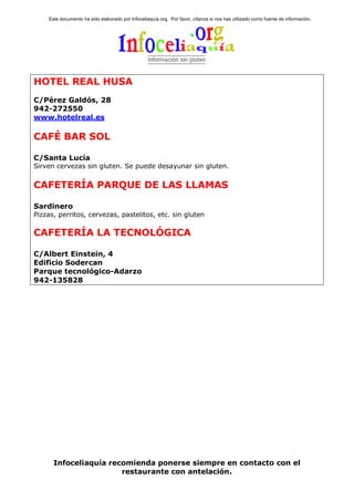 Este documento ha sido elaborado por Infoceliaquía.org. Por favor, cítanos si nos has utilizado como fuente de información.




HOTEL REAL HUSA
C/Pérez Galdós, 28
942-272550
www.hotelreal.es

CAFÉ BAR SOL

C/Santa Lucía
Sirven cervezas sin gluten. Se puede desayunar sin gluten.


CAFETERÍA PARQUE DE LAS LLAMAS

Sardinero
Pizzas, perritos, cervezas, pastelitos, etc. sin gluten

CAFETERÍA LA TECNOLÓGICA

C/Albert Einstein, 4
Edificio Sodercan
Parque tecnológico-Adarzo
942-135828




      Infoceliaquía recomienda ponerse siempre en contacto con el
                       restaurante con antelación.
 