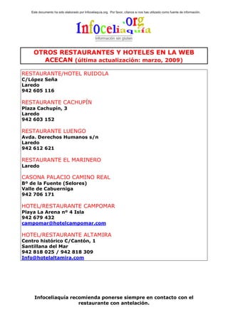 Este documento ha sido elaborado por Infoceliaquía.org. Por favor, cítanos si nos has utilizado como fuente de información.




    OTROS RESTAURANTES Y HOTELES EN LA WEB
      ACECAN (última actualización: marzo, 2009)

RESTAURANTE/HOTEL RUIDOLA
C/López Seña
Laredo
942 605 116

RESTAURANTE CACHUPÍN
Plaza Cachupín, 3
Laredo
942 603 152

RESTAURANTE LUENGO
Avda. Derechos Humanos s/n
Laredo
942 612 621

RESTAURANTE EL MARINERO
Laredo

CASONA PALACIO CAMINO REAL
Bº de la Fuente (Selores)
Valle de Cabuerniga
942 706 171

HOTEL/RESTAURANTE CAMPOMAR
Playa La Arena nº 4 Isla
942 679 432
campomar@hotelcampomar.com

HOTEL/RESTAURANTE ALTAMIRA
Centro histórico C/Cantón, 1
Santillana del Mar
942 818 025 / 942 818 309
Info@hotelaltamira.com




     Infoceliaquía recomienda ponerse siempre en contacto con el
                      restaurante con antelación.
 