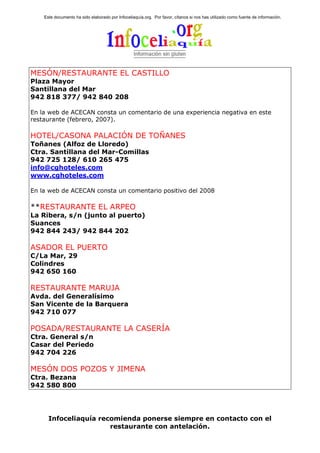 Este documento ha sido elaborado por Infoceliaquía.org. Por favor, cítanos si nos has utilizado como fuente de información.




MESÓN/RESTAURANTE EL CASTILLO
Plaza Mayor
Santillana del Mar
942 818 377/ 942 840 208

En la web de ACECAN consta un comentario de una experiencia negativa en este
restaurante (febrero, 2007).

HOTEL/CASONA PALACIÓN DE TOÑANES
Toñanes (Alfoz de Lloredo)
Ctra. Santillana del Mar-Comillas
942 725 128/ 610 265 475
info@cghoteles.com
www.cghoteles.com

En la web de ACECAN consta un comentario positivo del 2008

**RESTAURANTE EL ARPEO
La Ribera, s/n (junto al puerto)
Suances
942 844 243/ 942 844 202

ASADOR EL PUERTO
C/La Mar, 29
Colindres
942 650 160

RESTAURANTE MARUJA
Avda. del Generalísimo
San Vicente de la Barquera
942 710 077

POSADA/RESTAURANTE LA CASERÍA
Ctra. General s/n
Casar del Periedo
942 704 226

MESÓN DOS POZOS Y JIMENA
Ctra. Bezana
942 580 800




      Infoceliaquía recomienda ponerse siempre en contacto con el
                       restaurante con antelación.
 