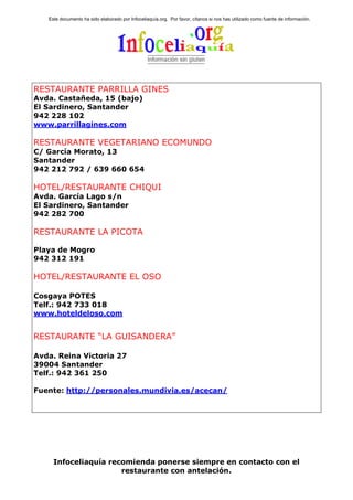 Este documento ha sido elaborado por Infoceliaquía.org. Por favor, cítanos si nos has utilizado como fuente de información.




RESTAURANTE PARRILLA GINES
Avda. Castañeda, 15 (bajo)
El Sardinero, Santander
942 228 102
www.parrillagines.com

RESTAURANTE VEGETARIANO ECOMUNDO
C/ García Morato, 13
Santander
942 212 792 / 639 660 654

HOTEL/RESTAURANTE CHIQUI
Avda. García Lago s/n
El Sardinero, Santander
942 282 700

RESTAURANTE LA PICOTA

Playa de Mogro
942 312 191

HOTEL/RESTAURANTE EL OSO

Cosgaya POTES
Telf.: 942 733 018
www.hoteldeloso.com


RESTAURANTE “LA GUISANDERA”

Avda. Reina Victoria 27
39004 Santander
Telf.: 942 361 250

Fuente: http://personales.mundivia.es/acecan/




     Infoceliaquía recomienda ponerse siempre en contacto con el
                      restaurante con antelación.
 