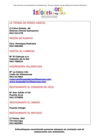 Este documento ha sido elaborado por Infoceliaquía.org. Por favor, cítanos si nos has utilizado como fuente de información.




LA TIENDA DE PEDRO GARCÍA

C/Calvo Sotelo, 40
Solares (frente balneario)
942 521178

MESÓN DE RUBAYO

Ctra. Pontejos/Pedreña
942 506260

HOSTAL EL CABROJO

Bº El Cabrojo s/n
Cabezón de la Sal
942 708534

HOSPEDERÍA VILLAESCUSA

Bº La Cotera 161
Liaño de Villaescusa
942 517064
reservas@hospederiavillaescusa.com
www.hospederiavillaescusa.com

RESTAURANTE EL CENADOR DE VELO

Bº San Julián nº10
Puente Arce
942 575800

RESTAURANTE EL JARDÍN

Puente Viesgo

RESTAURANTE EL REFUGIO

C/Tanos, 364
Torrelavega
942 803901


     Infoceliaquía recomienda ponerse siempre en contacto con el
                      restaurante con antelación.
 