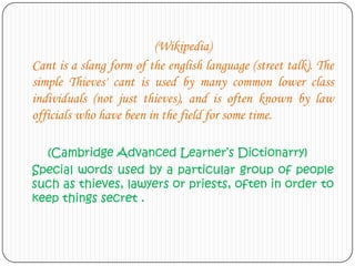 (Wikipedia)
Cant is a slang form of the english language (street talk). The
simple Thieves' cant is used by many common lower class
individuals (not just thieves), and is often known by law
officials who have been in the field for some time.
(Cambridge Advanced Learner’s Dictionarry)
Special words used by a particular group of people
such as thieves, lawyers or priests, often in order to
keep things secret .

 
