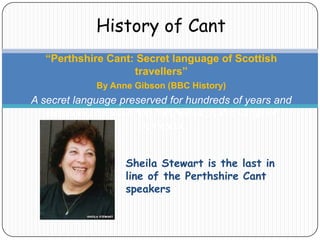 History of Cant
“Perthshire Cant: Secret language of Scottish
travellers”
By Anne Gibson (BBC History)

A secret language preserved for hundreds of years and
used only by travelling families is on the verge of
extinction.
Sheila Stewart is the last in
line of the Perthshire Cant
speakers

 