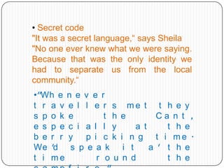 • Secret code
"It was a secret language,“ says Sheila
"No one ever knew what we were saying.
Because that was the only identity we
had to separate us from the local
community.“
•"Wh e n e v e r
t r a v e l l e r s me t t h e y
s p o k e
t h e
Ca n t ,
e s p e c i a l l y
a t
t h e
b e r r y
p i c k i n g t i me .
We 'd s p e a k i t
a ' t h e
t i me
r o u n d
t h e

 