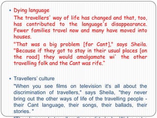  Dying language

The travellers' way of life has changed and that, too,
has contributed to the language's disappearance.
Fewer families travel now and many have moved into
houses.
"That was a big problem [for Cant]," says Sheila.
"Because if they got to stay in their usual places [on
the road] they would amalgamate wi' the other
travelling folk and the Cant was rife.“
 Travellers’ culture

"When you see films on television it's all about the
discrimination of travellers," says Sheila, "they never
bring out the other ways of life of the travelling people their Cant language, their songs, their ballads, their
stories. "

 