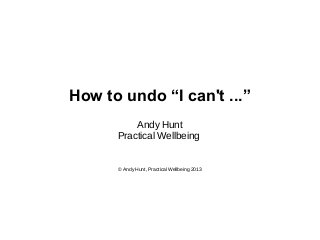 How to undo “I can't ...”
Andy Hunt
Practical Wellbeing

© Andy Hunt, Practical Wellbeing 2013

 