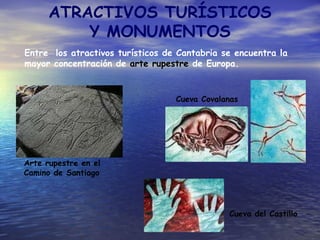 ATRACTIVOS TURÍSTICOS Y MONUMENTOS Entre  los atractivos turísticos de Cantabria se encuentra la mayor concentración de  arte rupestre  de Europa. Cueva Covalanas Cueva del Castillo Arte rupestre en el  Camino de Santiago 