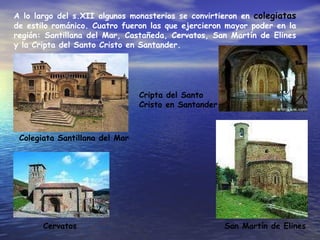 A lo largo del s.XII algunos monasterios se convirtieron en  colegiatas  de estilo románico. Cuatro fueron las que ejercieron mayor poder en la región: Santillana del Mar, Castañeda, Cervatos, San Martín de Elines y la Cripta del Santo Cristo en Santander. Colegiata Santillana del Mar Cripta del Santo Cristo en Santander Cervatos San Martín de Elines 