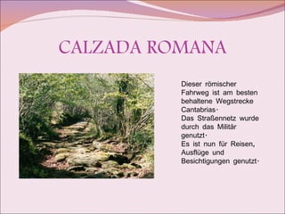 CALZADA ROMANA Dieser römischer Fahrweg ist am besten behaltene Wegstrecke Cantabrias. Das Straßennetz wurde durch das Militär genutzt.  Es ist nun für Reisen, Ausflüge und Besichtigungen genutzt. 